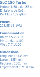 SLC 180 Turbo Moteur 1.60 L de 156 ch Emissions de Co2 : De 132 a 139 g/km  Pneus 205.55.16  (VR)  Consommation Route : 5.2 L/100 Mixte : 6.1 L/100 Ville : 7.7 L/100  Dimensions Longueur : 4133 mm Large : 1854 mm Hauteur : 1301 mm Empattement : 2430 mm