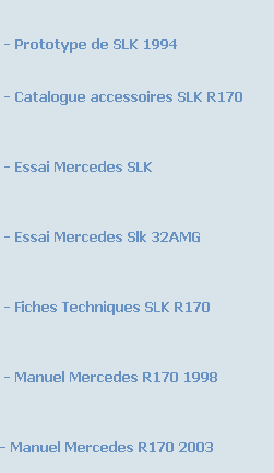 

 - Prototype de SLK 1994


 - Catalogue accessoires SLK R170



 - Essai Mercedes SLK



 - Essai Mercedes Slk 32AMG



 - Fiches Techniques SLK R170


 
 - Manuel Mercedes R170 1998


 
- Manuel Mercedes R170 2003

