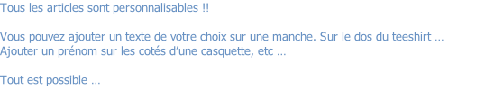 Tous les articles sont personnalisables !!   Vous pouvez ajouter un texte de votre choix sur une manche. Sur le dos du teeshirt … Ajouter un prénom sur les cotés d’une casquette, etc …  Tout est possible …